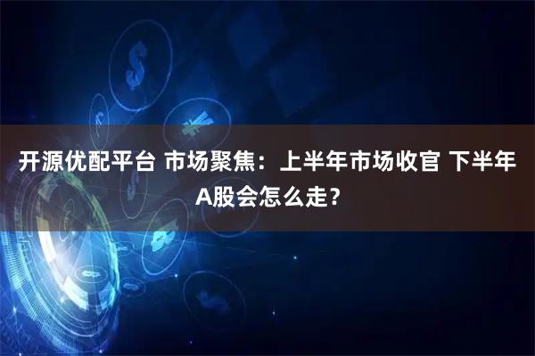 开源优配平台 市场聚焦：上半年市场收官 下半年A股会怎么走？