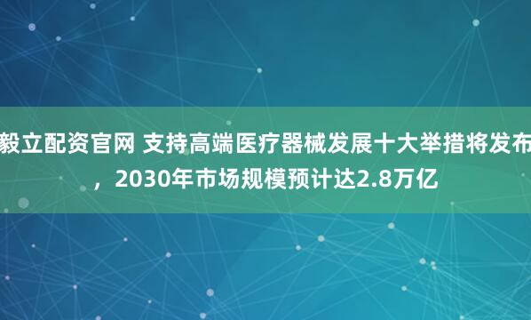 毅立配资官网 支持高端医疗器械发展十大举措将发布，2030年市场规模预计达2.8万亿
