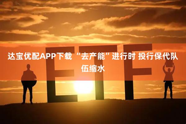 达宝优配APP下载 “去产能”进行时 投行保代队伍缩水