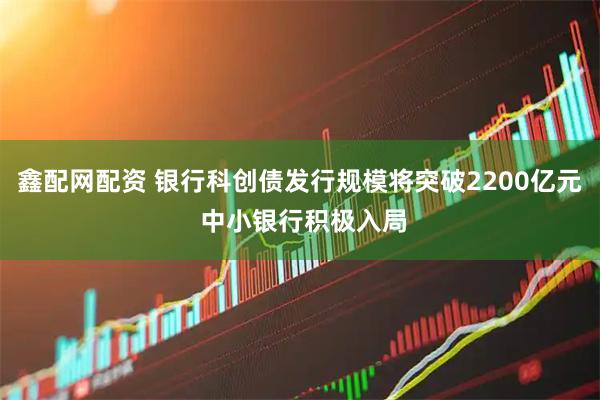 鑫配网配资 银行科创债发行规模将突破2200亿元 中小银行积极入局