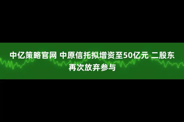 中亿策略官网 中原信托拟增资至50亿元 二股东再次放弃参与