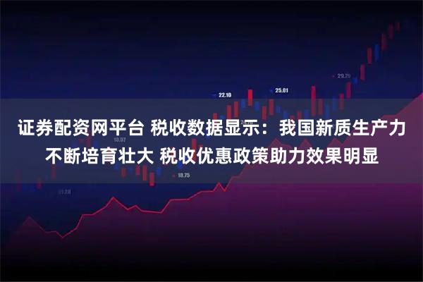 证券配资网平台 税收数据显示：我国新质生产力不断培育壮大 税收优惠政策助力效果明显
