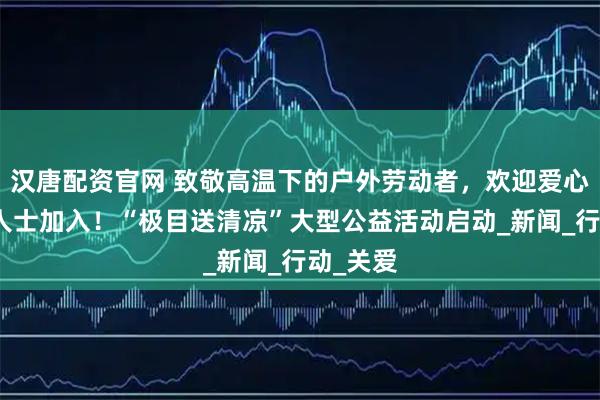 汉唐配资官网 致敬高温下的户外劳动者，欢迎爱心企业及人士加入！“极目送清凉”大型公益活动启动_新闻_行动_关爱