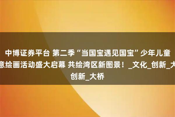 中博证券平台 第二季“当国宝遇见国宝”少年儿童创意绘画活动盛大启幕 共绘湾区新图景！_文化_创新_大桥