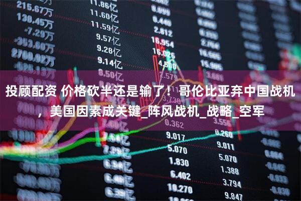 投顾配资 价格砍半还是输了！哥伦比亚弃中国战机，美国因素成关键_阵风战机_战略_空军