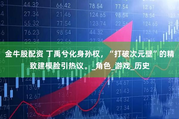 金牛股配资 丁禹兮化身孙权，“打破次元壁”的精致建模脸引热议。_角色_游戏_历史