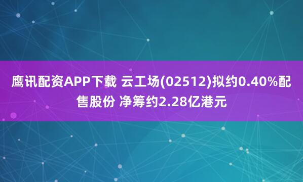 鹰讯配资APP下载 云工场(02512)拟约0.40%配售股份 净筹约2.28亿港元