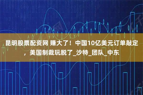 昆明股票配资网 赚大了！中国10亿美元订单敲定，美国制裁玩脱了_沙特_团队_中东