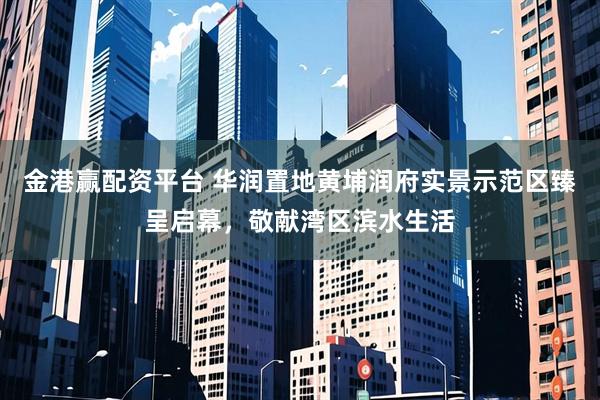 金港赢配资平台 华润置地黄埔润府实景示范区臻呈启幕，敬献湾区滨水生活