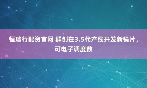 恒瑞行配资官网 群创在3.5代产线开发新镜片，可电子调度数