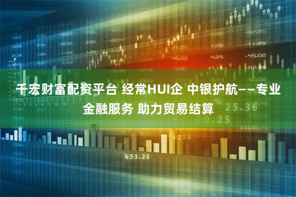 千宏财富配资平台 经常HUI企 中银护航——专业金融服务 助力贸易结算