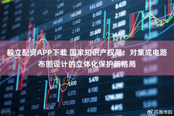 毅立配资APP下载 国家知识产权局：对集成电路布图设计的立体化保护新格局