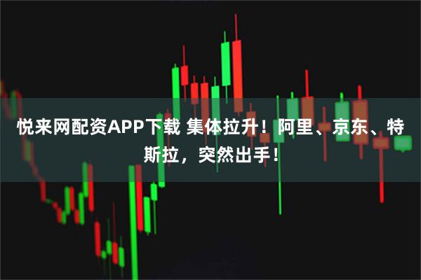 悦来网配资APP下载 集体拉升！阿里、京东、特斯拉，突然出手！