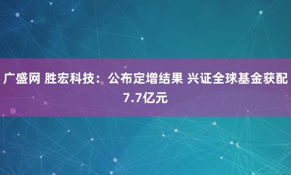 广盛网 胜宏科技：公布定增结果 兴证全球基金获配7.7亿元
