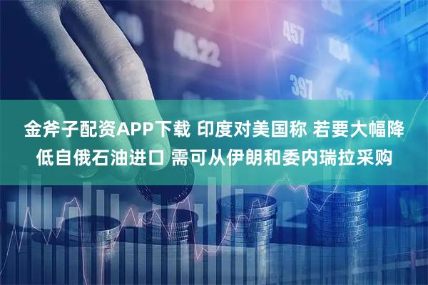 金斧子配资APP下载 印度对美国称 若要大幅降低自俄石油进口 需可从伊朗和委内瑞拉采购