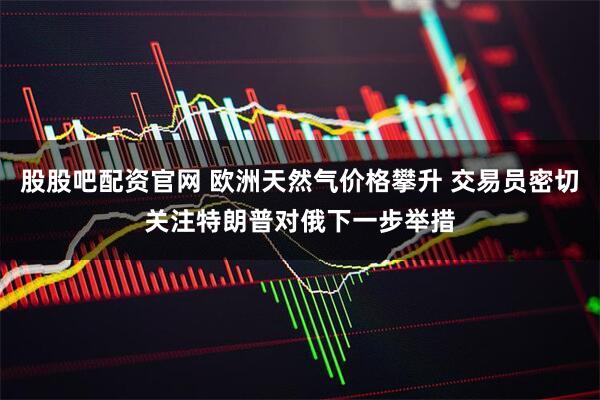 股股吧配资官网 欧洲天然气价格攀升 交易员密切关注特朗普对俄下一步举措