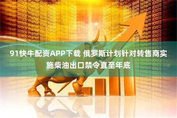 91快牛配资APP下载 俄罗斯计划针对转售商实施柴油出口禁令直至年底