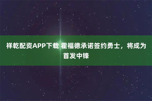 祥乾配资APP下载 霍福德承诺签约勇士，将成为首发中锋