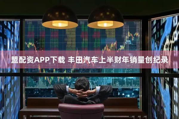 盟配资APP下载 丰田汽车上半财年销量创纪录