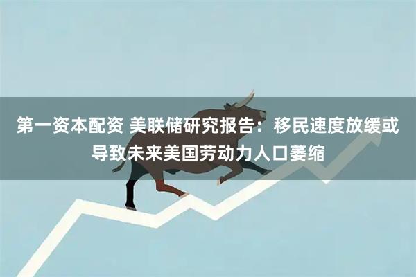 第一资本配资 美联储研究报告：移民速度放缓或导致未来美国劳动力人口萎缩