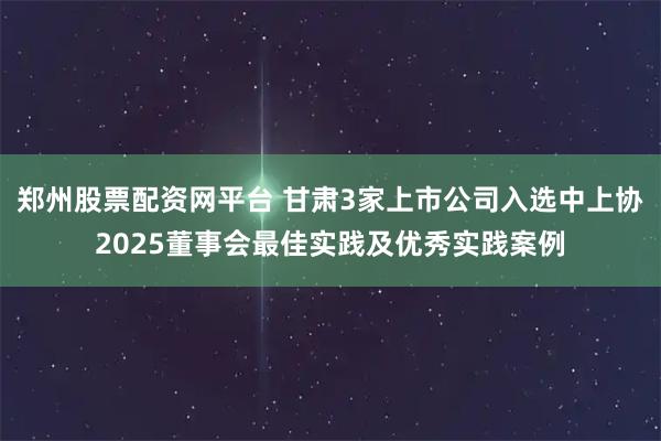 郑州股票配资网平台 甘肃3家上市公司入选中上协2025董事会最佳实践及优秀实践案例