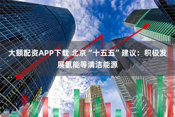 大额配资APP下载 北京“十五五”建议：积极发展氢能等清洁能源