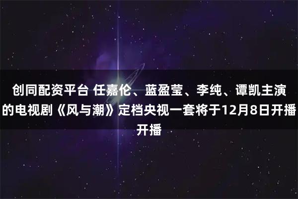 创同配资平台 任嘉伦、蓝盈莹、李纯、谭凯主演的电视剧《风与潮》定档央视一套将于12月8日开播