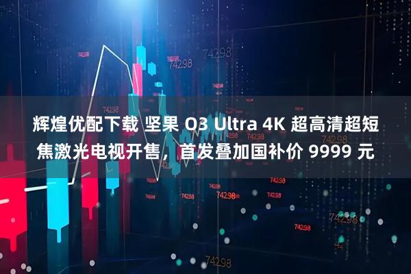 辉煌优配下载 坚果 O3 Ultra 4K 超高清超短焦激光电视开售，首发叠加国补价 9999 元