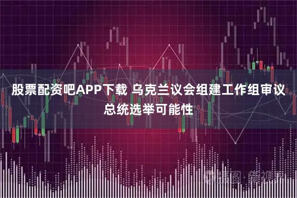 股票配资吧APP下载 乌克兰议会组建工作组审议总统选举可能性
