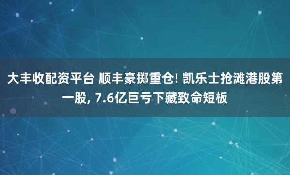 大丰收配资平台 顺丰豪掷重仓! 凯乐士抢滩港股第一股, 7.6亿巨亏下藏致命短板