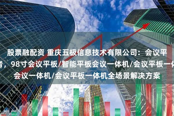 股票融配资 重庆五极信息技术有限公司：会议平板多功能设备先驱者，98寸会议平板/智能平板会议一体机/会议平板一体机全场景解决方案