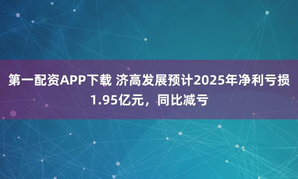 第一配资APP下载 济高发展预计2025年净利亏损1.95亿元，同比减亏