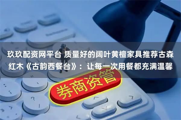 玖玖配资网平台 质量好的阔叶黄檀家具推荐古森红木《古韵西餐台》：让每一次用餐都充满温馨