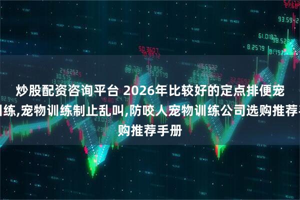 炒股配资咨询平台 2026年比较好的定点排便宠物训练,宠物训练制止乱叫,防咬人宠物训练公司选购推荐手册