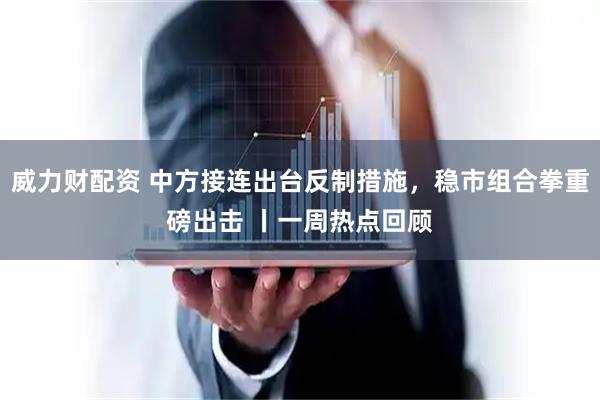威力财配资 中方接连出台反制措施，稳市组合拳重磅出击 丨一周热点回顾