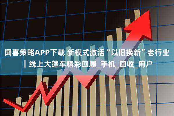 闻喜策略APP下载 新模式激活“以旧换新”老行业｜线上大篷车精彩回顾_手机_回收_用户