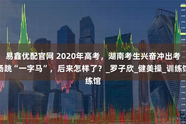 易鑫优配官网 2020年高考，湖南考生兴奋冲出考场跳“一字马”，后来怎样了？_罗子欣_健美操_训练馆