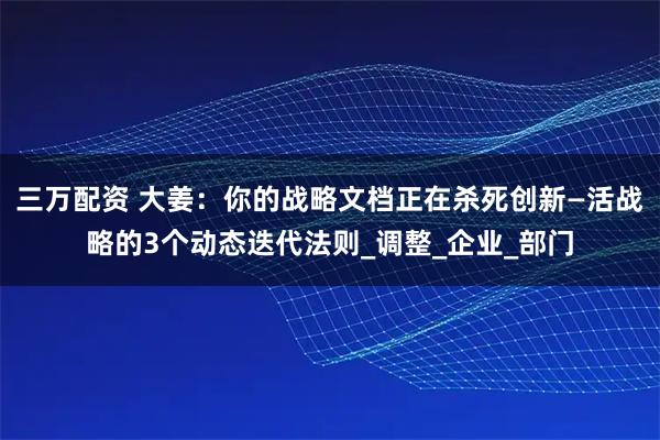 三万配资 大姜：你的战略文档正在杀死创新—活战略的3个动态迭代法则_调整_企业_部门
