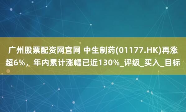 广州股票配资网官网 中生制药(01177.HK)再涨超6%，年内累计涨幅已近130%_评级_买入_目标
