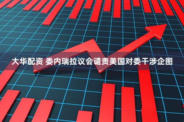 大华配资 委内瑞拉议会谴责美国对委干涉企图