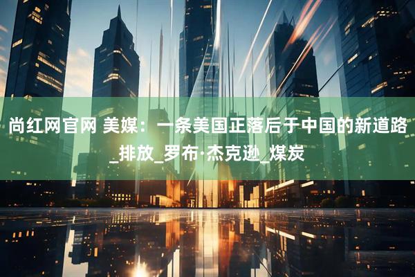 尚红网官网 美媒：一条美国正落后于中国的新道路_排放_罗布·杰克逊_煤炭