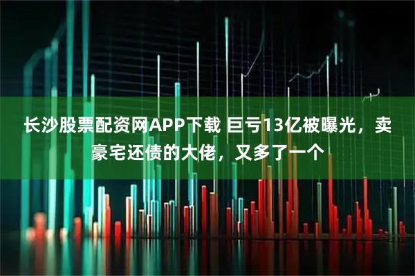 长沙股票配资网APP下载 巨亏13亿被曝光，卖豪宅还债的大佬，又多了一个