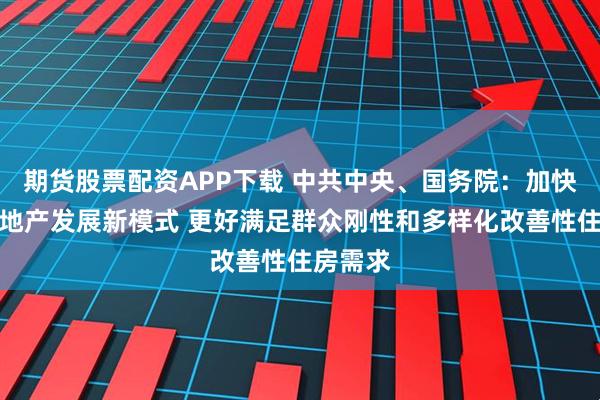 期货股票配资APP下载 中共中央、国务院：加快构建房地产发展新模式 更好满足群众刚性和多样化改善性住房需求