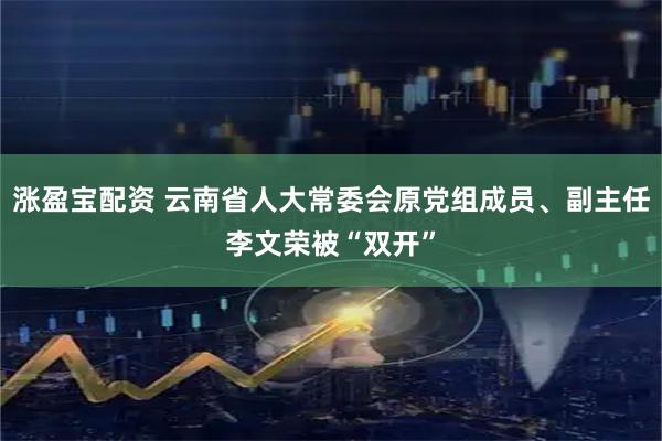 涨盈宝配资 云南省人大常委会原党组成员、副主任李文荣被“双开”