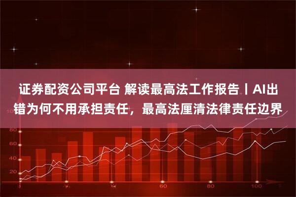 证券配资公司平台 解读最高法工作报告丨AI出错为何不用承担责任,最高法厘清法律责任边界