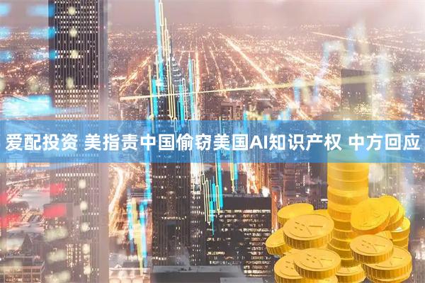 爱配投资 美指责中国偷窃美国AI知识产权 中方回应