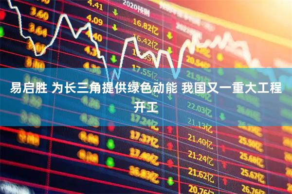 易启胜 为长三角提供绿色动能 我国又一重大工程开工